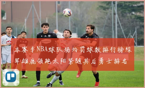 本赛季NBA球队场均罚球数排行榜绿军雄鹿领跑太阳紧随其后勇士排名第九