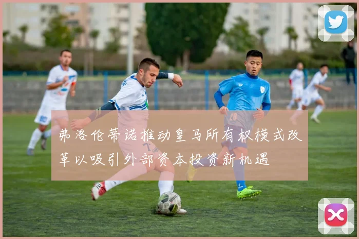 弗洛伦蒂诺推动皇马所有权模式改革以吸引外部资本投资新机遇