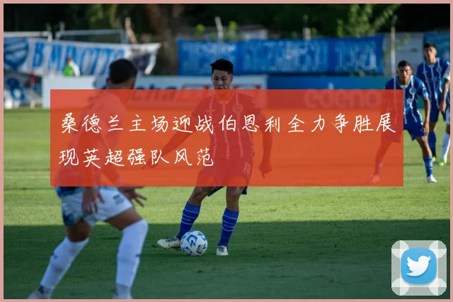 桑德兰主场迎战伯恩利全力争胜展现英超强队风范