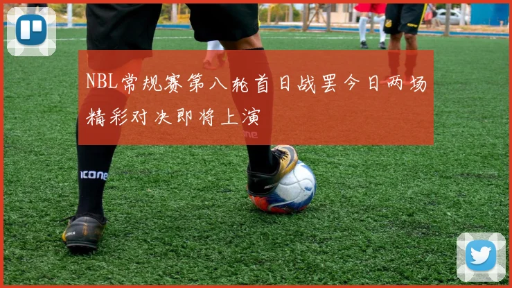 NBL常规赛第八轮首日战罢今日两场精彩对决即将上演