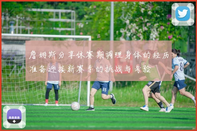 詹姆斯分享休赛期调理身体的经历准备迎接新赛季的挑战与考验