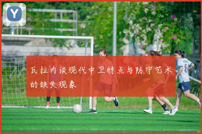 瓦拉内谈现代中卫特点与防守艺术的缺失现象