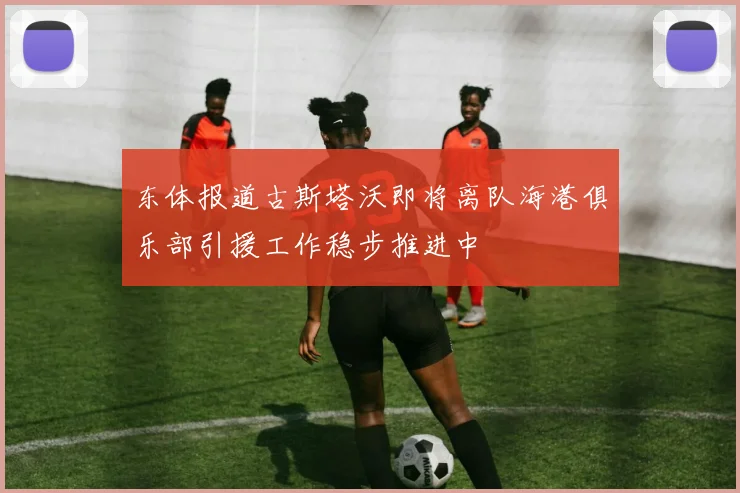 东体报道古斯塔沃即将离队海港俱乐部引援工作稳步推进中