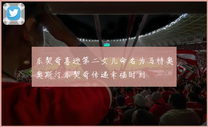 东契奇喜迎第二女儿命名为马特奥奥斯汀东契奇传递幸福时刻