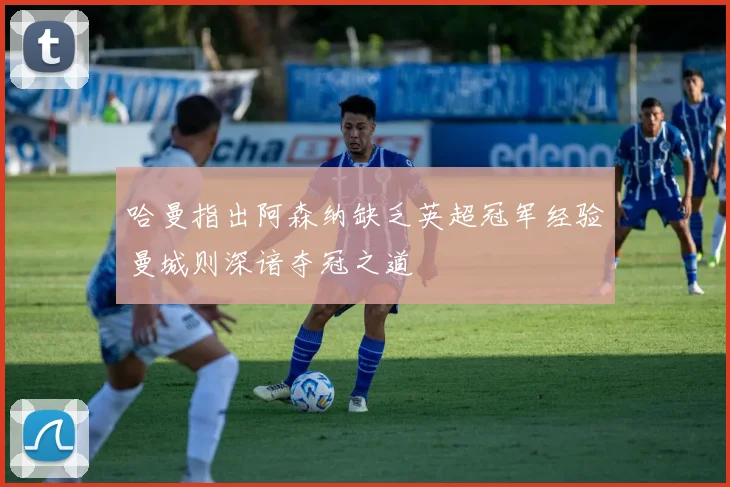 哈曼指出阿森纳缺乏英超冠军经验曼城则深谙夺冠之道