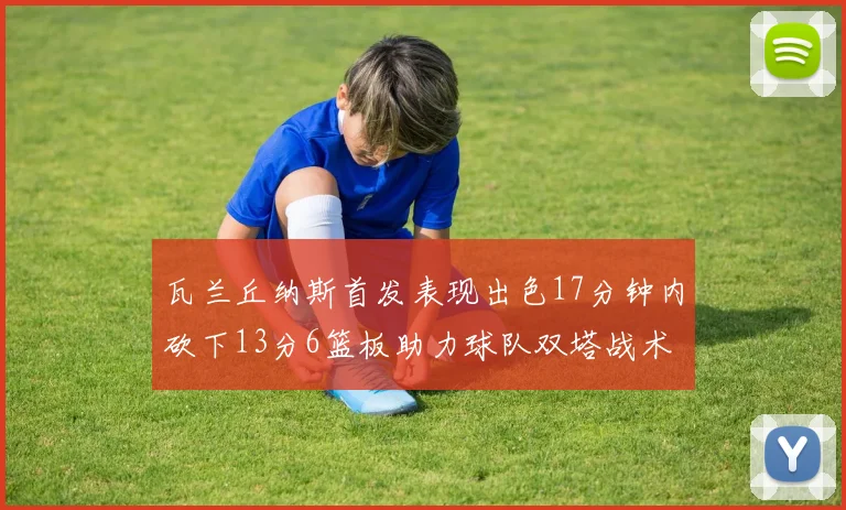 瓦兰丘纳斯首发表现出色17分钟内砍下13分6篮板助力球队双塔战术