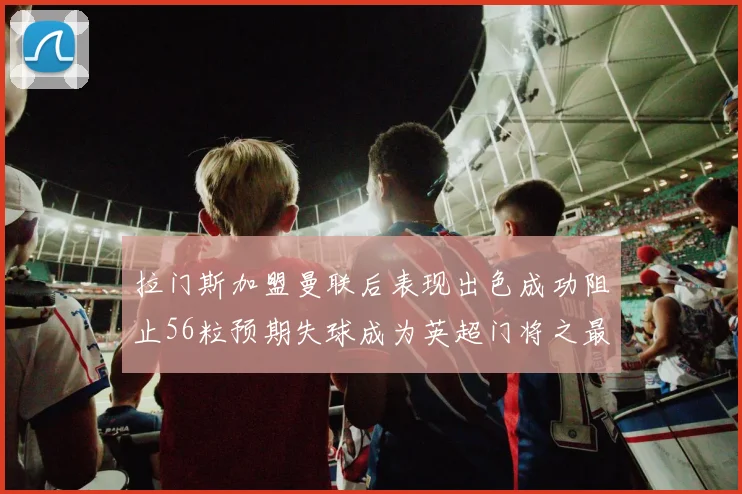 拉门斯加盟曼联后表现出色成功阻止56粒预期失球成为英超门将之最