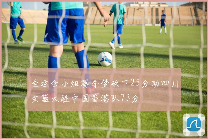 全运会小组赛李梦砍下25分助四川女篮大胜中国香港队73分
