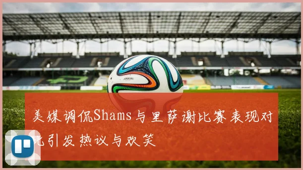 美媒调侃Shams与里萨谢比赛表现对比引发热议与欢笑