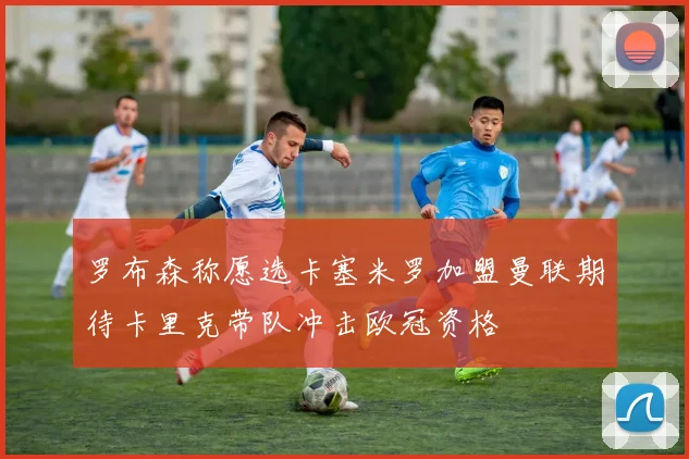 罗布森称愿选卡塞米罗加盟曼联期待卡里克带队冲击欧冠资格