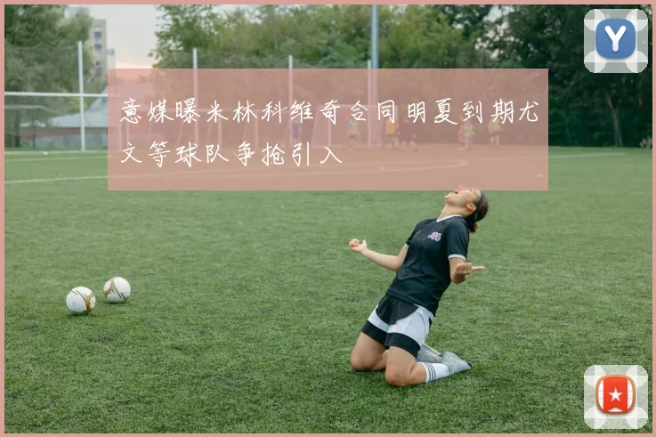 意媒曝米林科维奇合同明夏到期尤文等球队争抢引入
