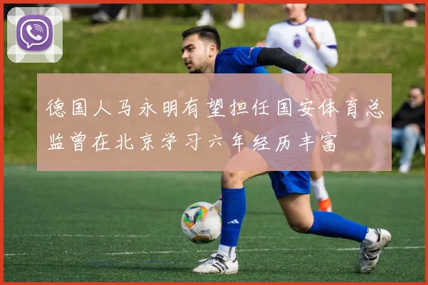 德国人马永明有望担任国安体育总监曾在北京学习六年经历丰富