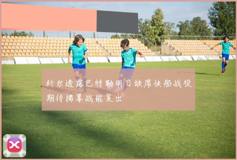 科尔透露巴特勒明日缺席快船战役期待揭幕战能复出