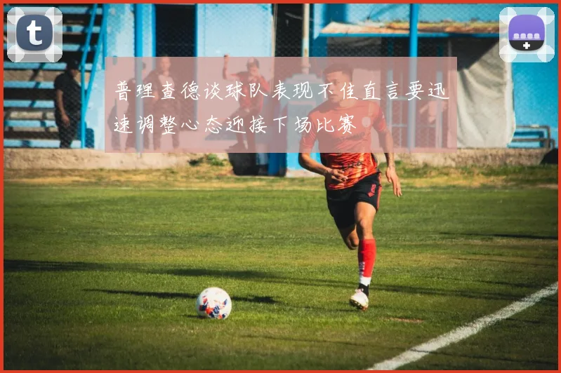 普理查德谈球队表现不佳直言要迅速调整心态迎接下场比赛