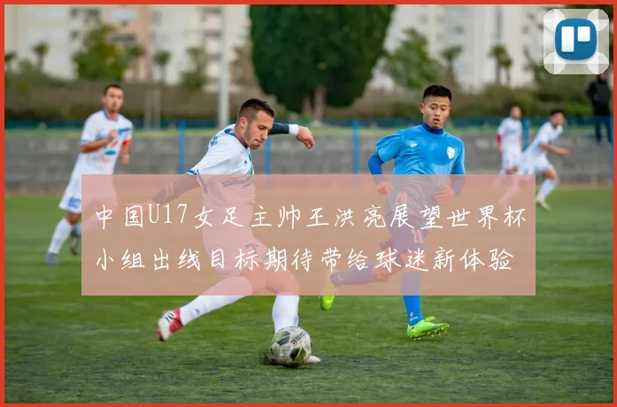 中国U17女足主帅王洪亮展望世界杯小组出线目标期待带给球迷新体验
