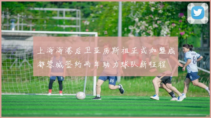 上海海港后卫亚历斯祖正式加盟成都蓉城签约两年助力球队新征程