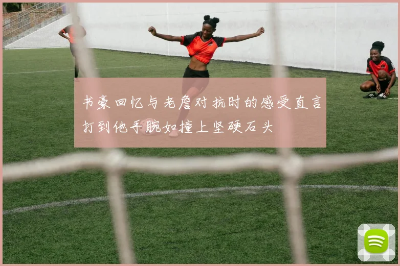 书豪回忆与老詹对抗时的感受直言打到他手腕如撞上坚硬石头