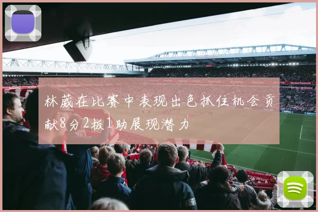 林葳在比赛中表现出色抓住机会贡献8分2板1助展现潜力